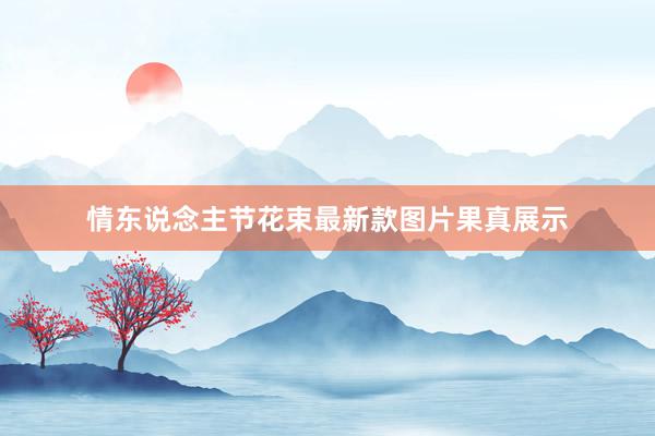情东说念主节花束最新款图片果真展示